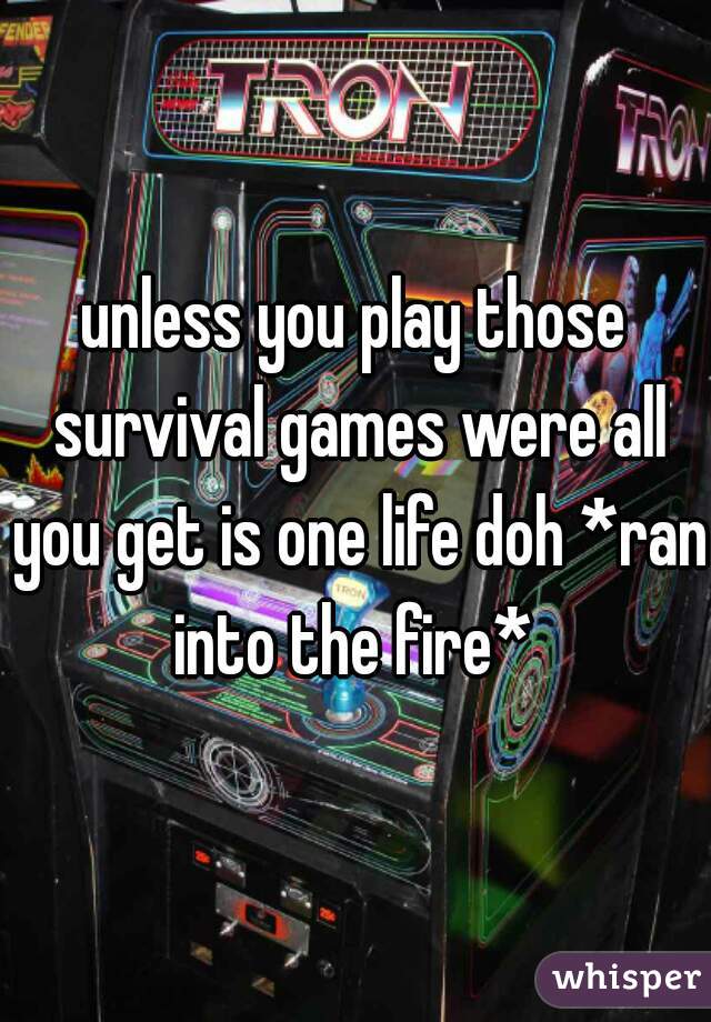 unless you play those survival games were all you get is one life doh *ran into the fire* 
