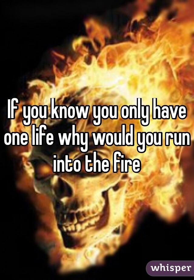 If you know you only have one life why would you run into the fire
