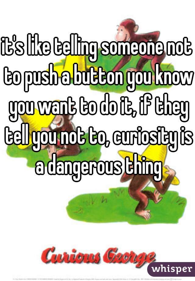 it's like telling someone not to push a button you know you want to do it, if they tell you not to, curiosity is a dangerous thing