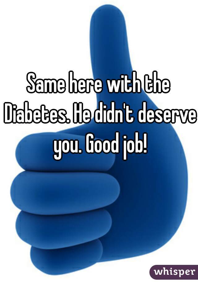 Same here with the Diabetes. He didn't deserve you. Good job!