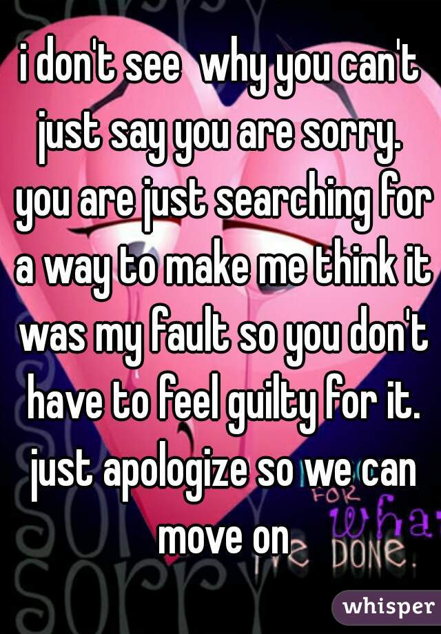 i don't see  why you can't just say you are sorry.  you are just searching for a way to make me think it was my fault so you don't have to feel guilty for it. just apologize so we can move on