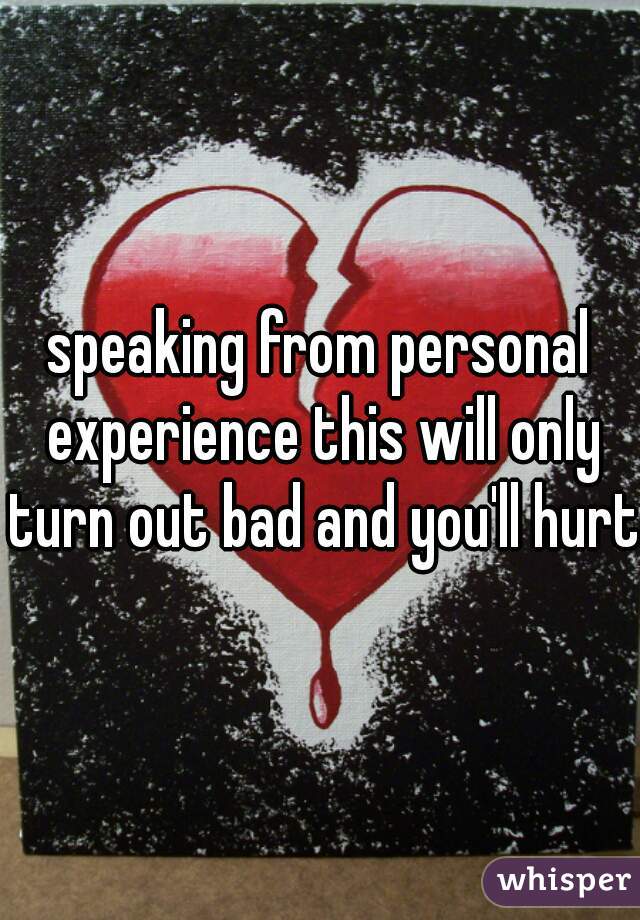 speaking from personal experience this will only turn out bad and you'll hurt