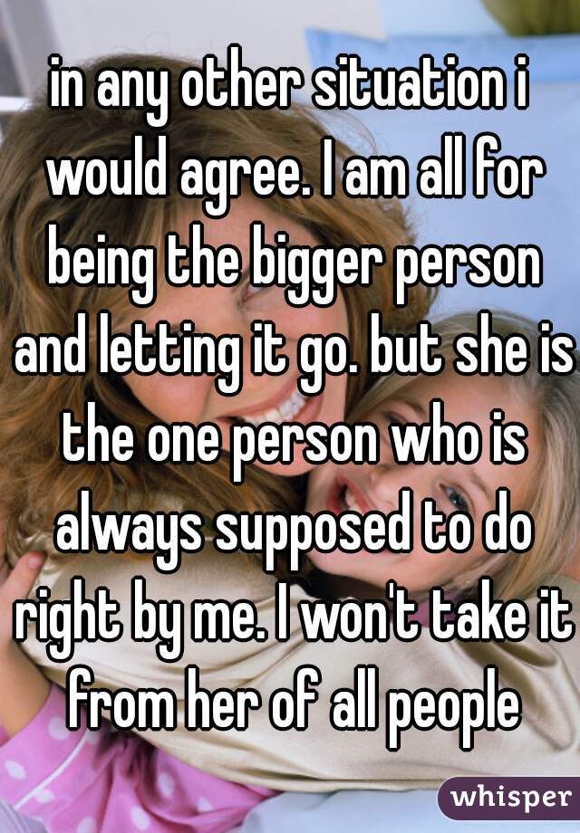 in any other situation i would agree. I am all for being the bigger person and letting it go. but she is the one person who is always supposed to do right by me. I won't take it from her of all people