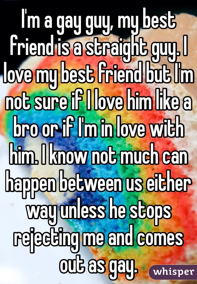 I'm a gay guy, my best friend is a straight guy. I love my best friend but I'm not sure if I love him like a bro or if I'm in love with him. I know not much can happen between us either way unless he stops rejecting me and comes out as gay.