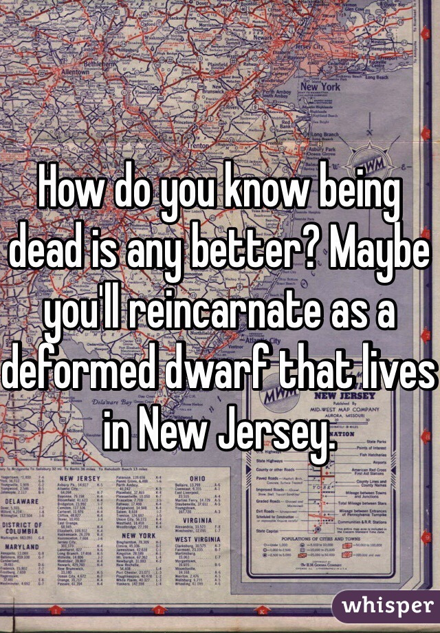 How do you know being dead is any better? Maybe you'll reincarnate as a deformed dwarf that lives in New Jersey.