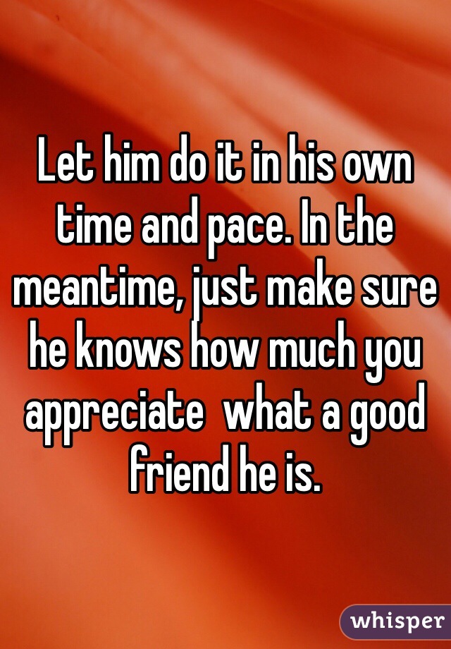 Let him do it in his own time and pace. In the meantime, just make sure he knows how much you appreciate  what a good friend he is.