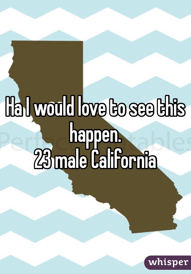 Ha I would love to see this happen. 
23 male California 