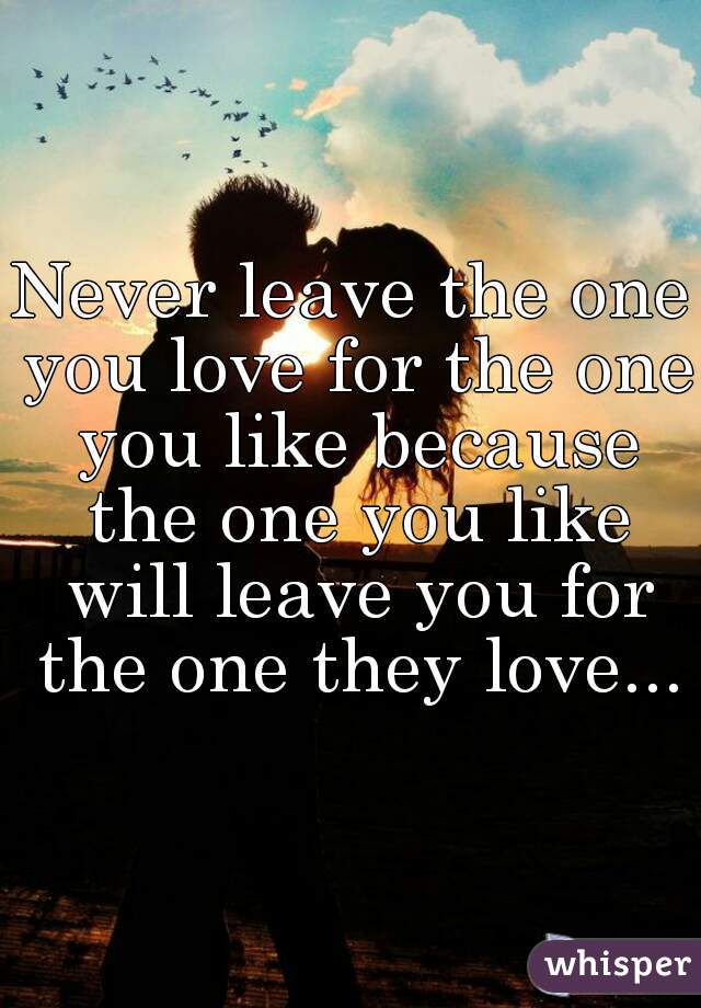 Never leave the one you love for the one you like because the one you like will leave you for the one they love...