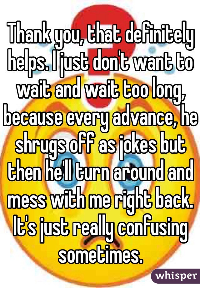 Thank you, that definitely helps. I just don't want to wait and wait too long, because every advance, he shrugs off as jokes but then he'll turn around and mess with me right back. It's just really confusing sometimes.