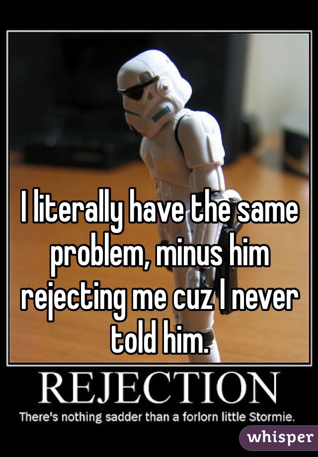 I literally have the same problem, minus him rejecting me cuz I never told him.
