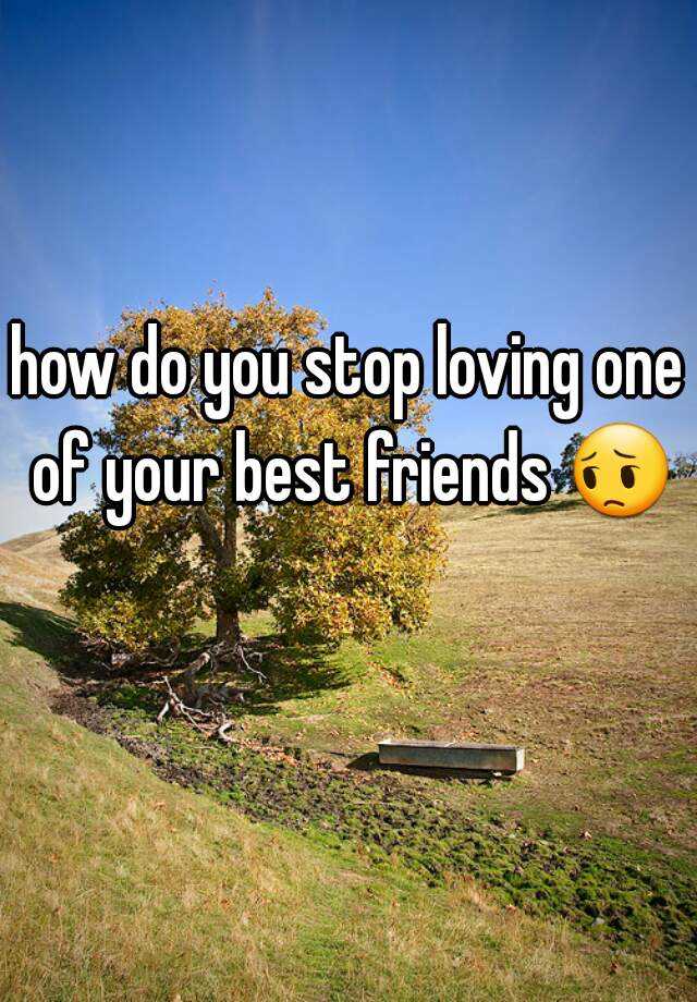 how-do-you-stop-loving-one-of-your-best-friends