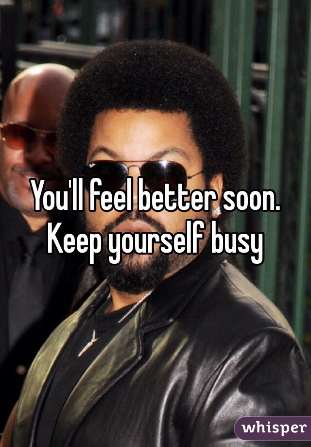 You'll feel better soon. Keep yourself busy