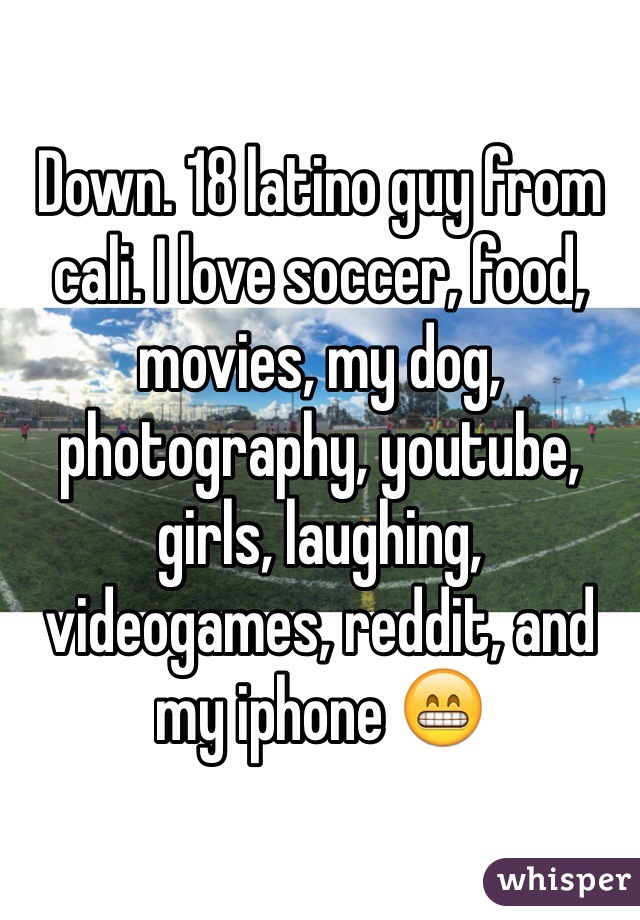 Down. 18 latino guy from cali. I love soccer, food, movies, my dog, photography, youtube, girls, laughing, videogames, reddit, and my iphone 😁