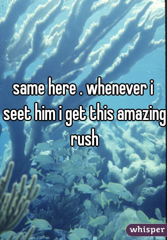 same here . whenever i seet him i get this amazing rush