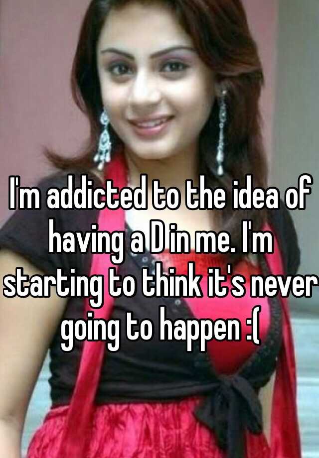 i-m-addicted-to-the-idea-of-having-a-d-in-me-i-m-starting-to-think-it