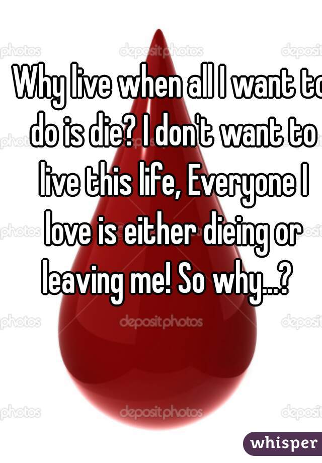 Why live when all I want to do is die? I don't want to live this life, Everyone I love is either dieing or leaving me! So why...?  