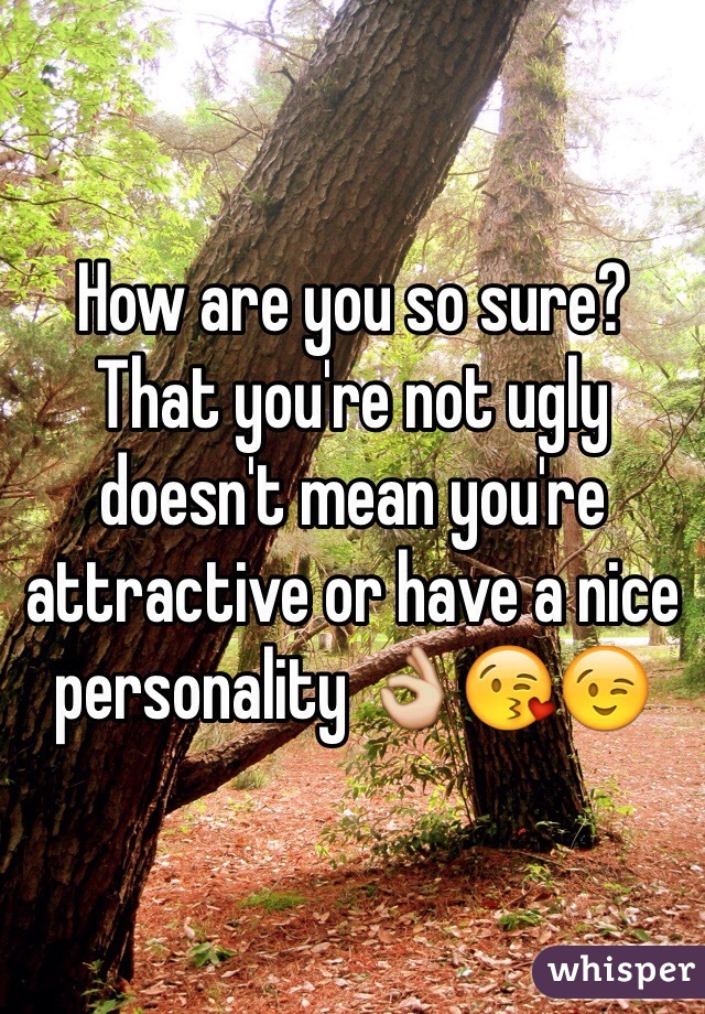 How are you so sure?
That you're not ugly doesn't mean you're attractive or have a nice personality 👌😘😉