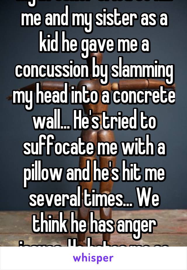My brother tried to kill me and my sister as a kid he gave me a concussion by slamming my head into a concrete wall... He's tried to suffocate me with a pillow and he's hit me several times... We think he has anger issues. He hates me so much...