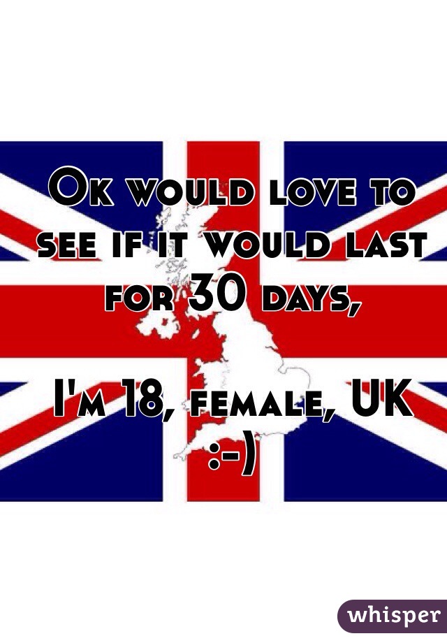 Ok would love to see if it would last for 30 days,

I'm 18, female, UK 
:-) 