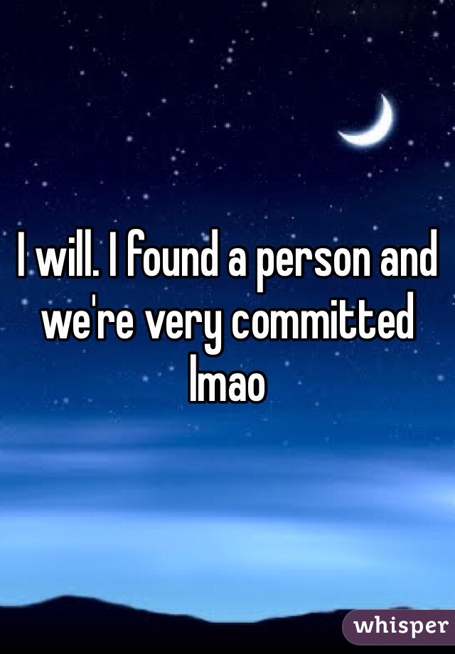 I will. I found a person and we're very committed lmao 