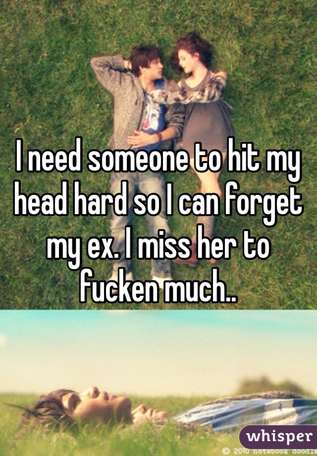 I need someone to hit my head hard so I can forget my ex. I miss her to fucken much..
