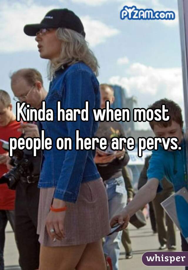 Kinda hard when most people on here are pervs.