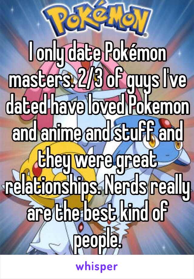 I only date Pokémon masters. 2/3 of guys I've dated have loved Pokemon and anime and stuff and they were great relationships. Nerds really are the best kind of people. 