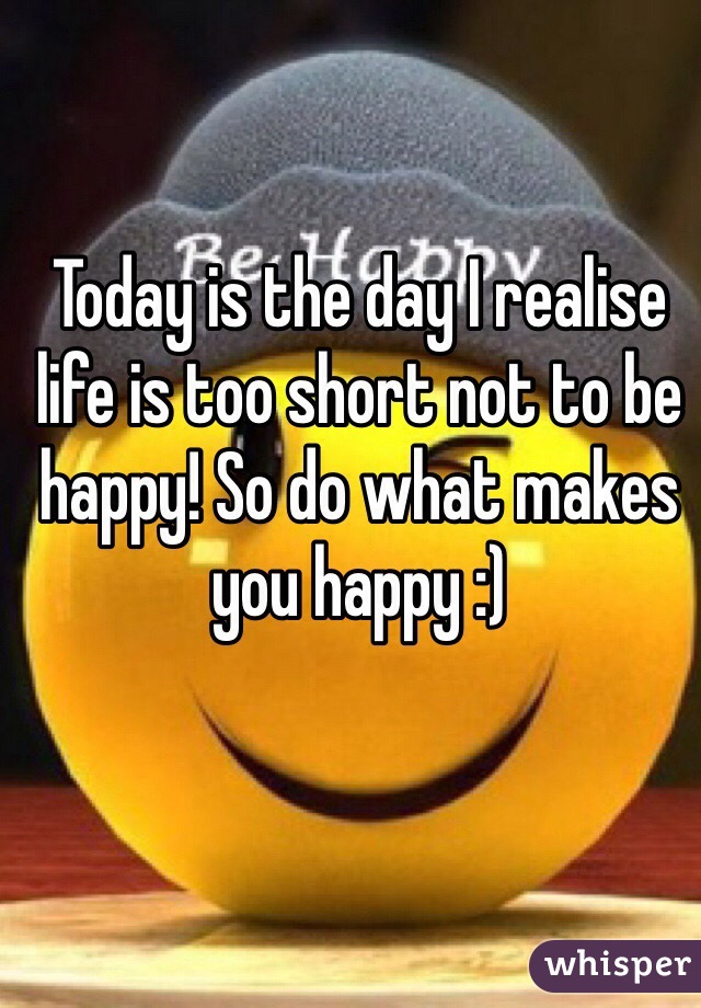 Today is the day I realise life is too short not to be happy! So do what makes you happy :)