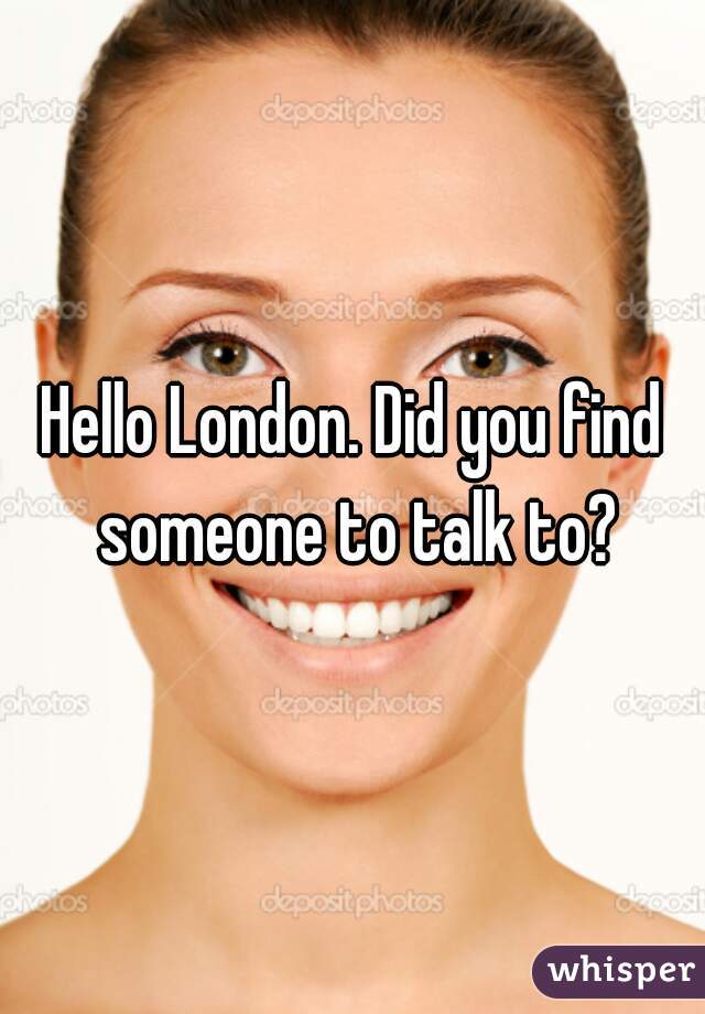 Hello London. Did you find someone to talk to?