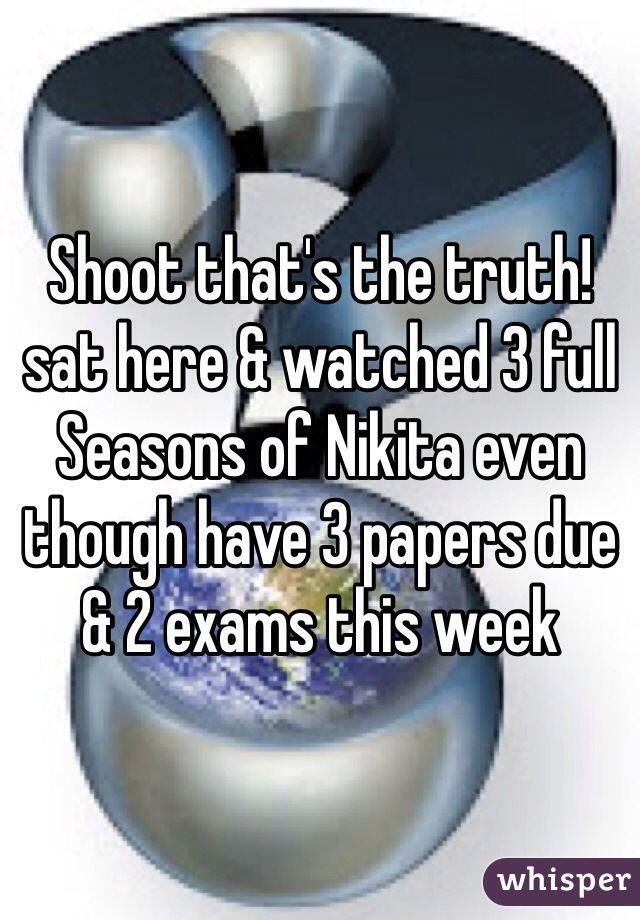 Shoot that's the truth! sat here & watched 3 full Seasons of Nikita even though have 3 papers due & 2 exams this week 