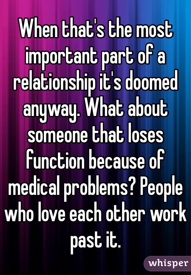 When that's the most important part of a relationship it's doomed anyway. What about someone that loses function because of medical problems? People who love each other work past it. 