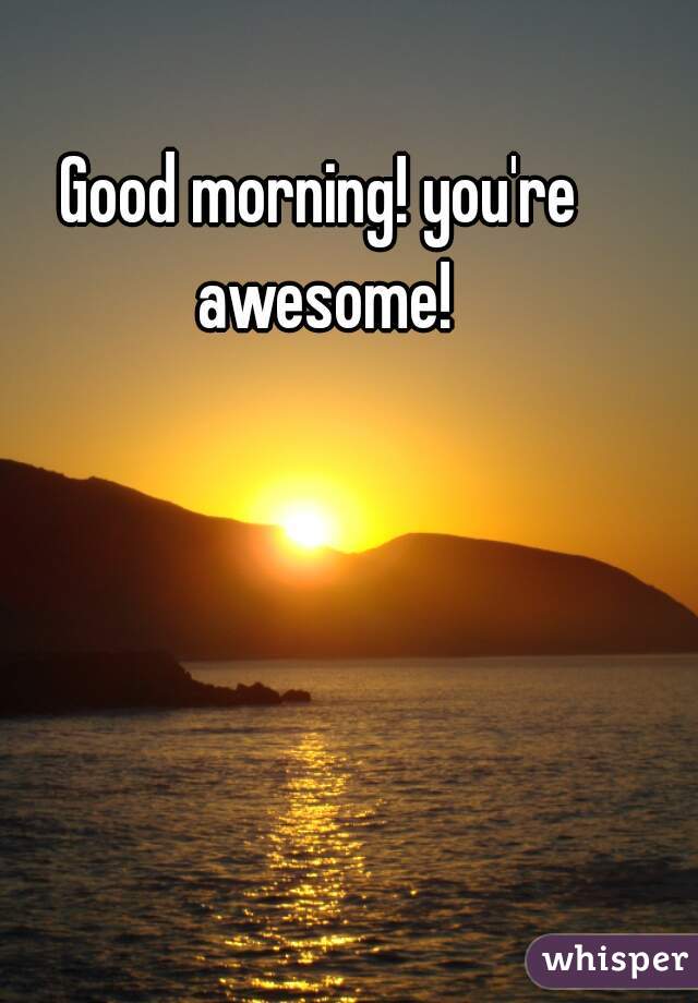 Good morning! you're awesome!