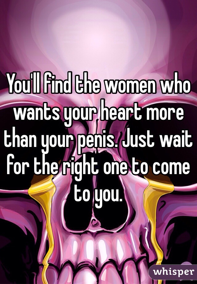 You'll find the women who wants your heart more than your penis. Just wait for the right one to come to you. 