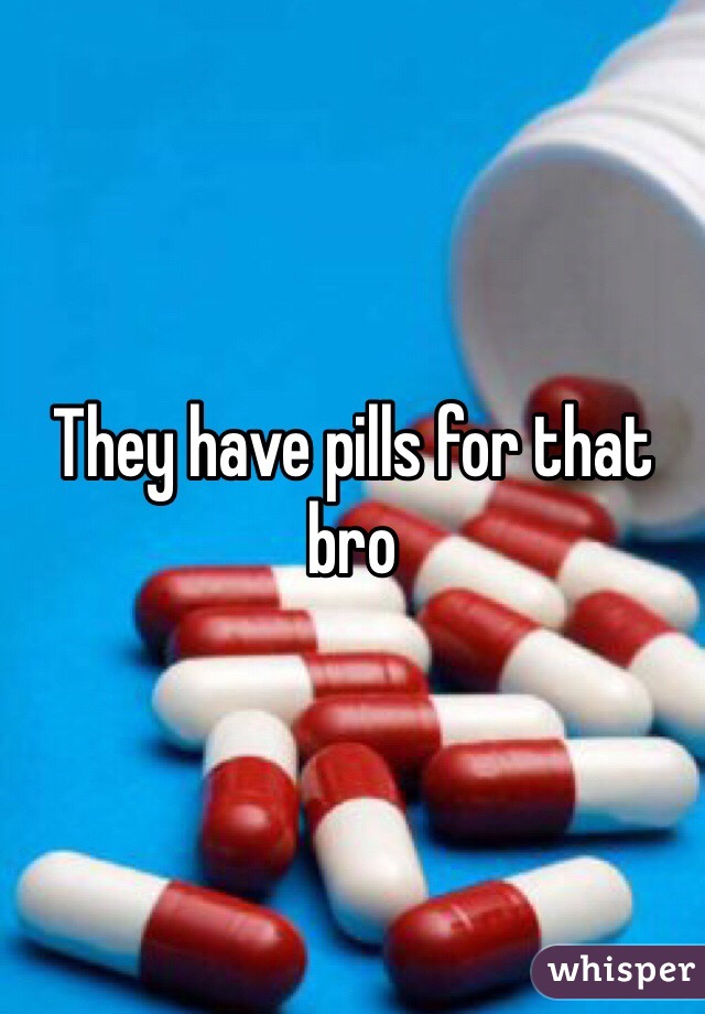 They have pills for that bro