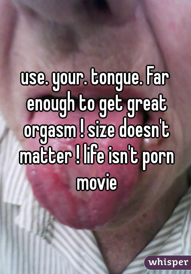 use. your. tongue. Far enough to get great orgasm ! size doesn't matter ! life isn't porn movie