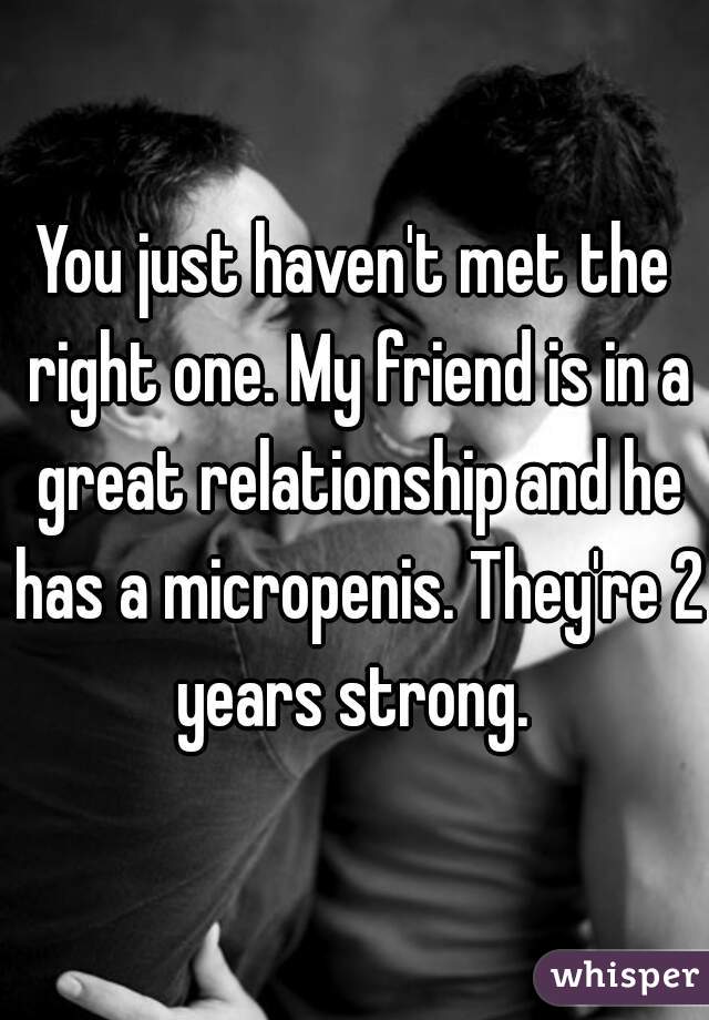 You just haven't met the right one. My friend is in a great relationship and he has a micropenis. They're 2 years strong. 