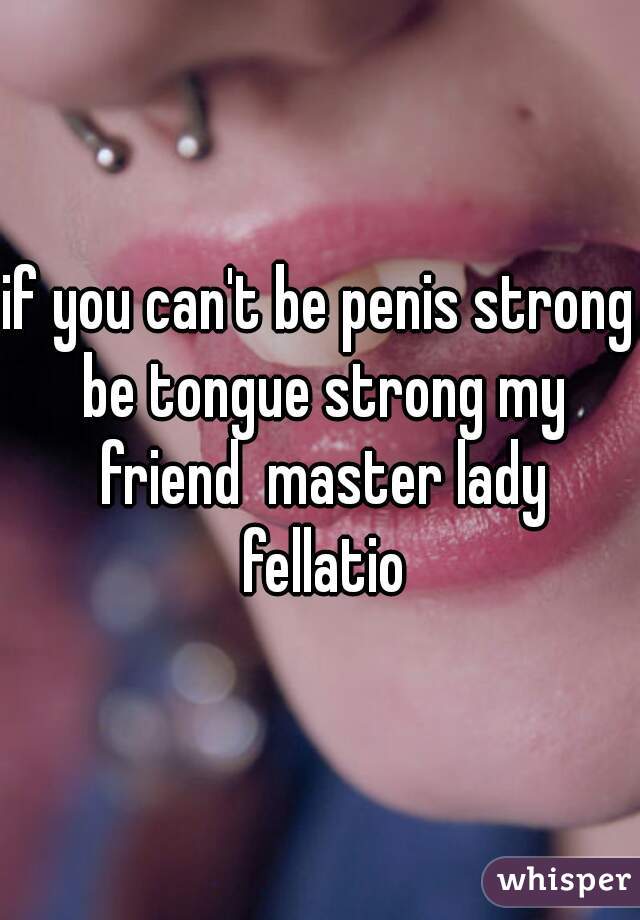 if you can't be penis strong be tongue strong my friend  master lady fellatio