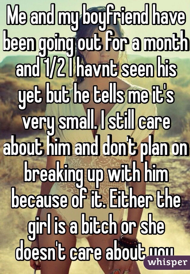 Me and my boyfriend have been going out for a month and 1/2 I havnt seen his yet but he tells me it's very small. I still care about him and don't plan on breaking up with him because of it. Either the girl is a bitch or she doesn't care about you. 