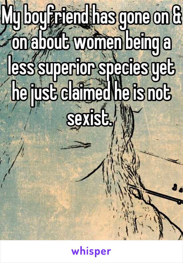My boyfriend has gone on & on about women being a less superior species yet he just claimed he is not sexist. 