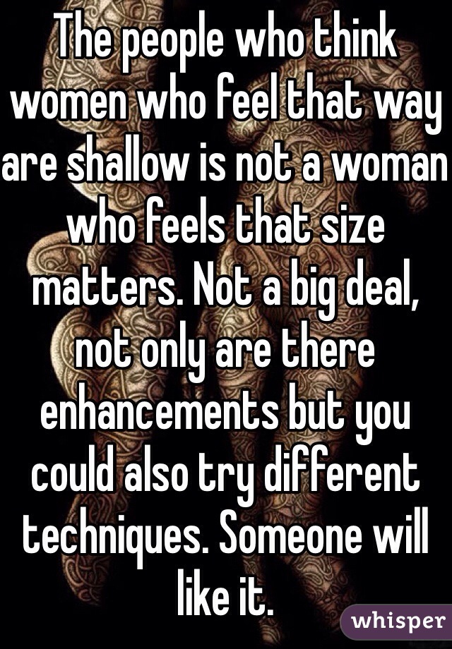 The people who think women who feel that way are shallow is not a woman who feels that size matters. Not a big deal, not only are there enhancements but you could also try different techniques. Someone will like it.