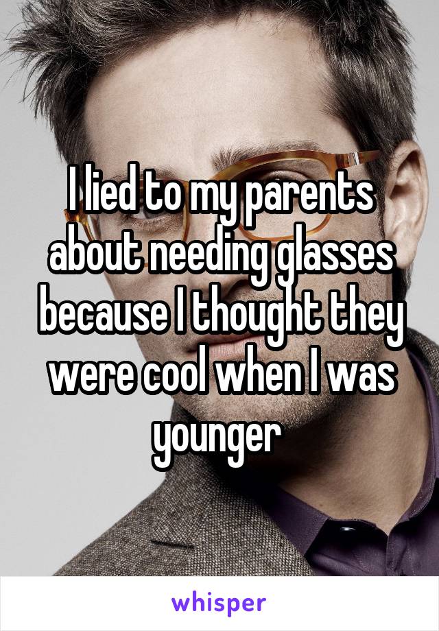 I lied to my parents about needing glasses because I thought they were cool when I was younger 