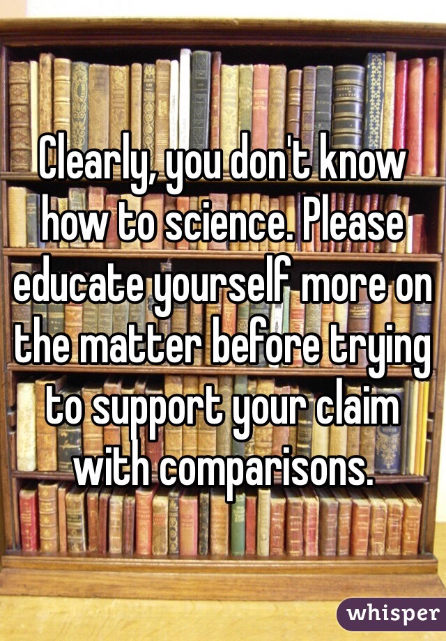 Clearly, you don't know how to science. Please educate yourself more on the matter before trying to support your claim with comparisons.