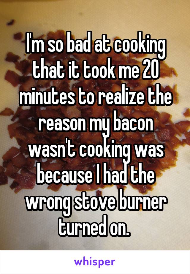 I'm so bad at cooking that it took me 20 minutes to realize the reason my bacon wasn't cooking was because I had the wrong stove burner turned on. 