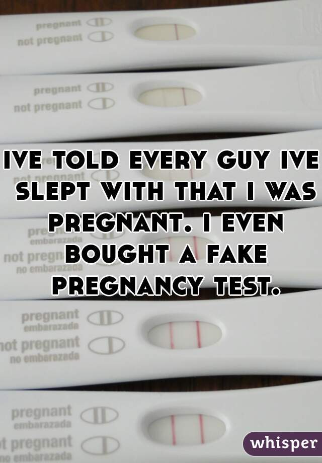 ive told every guy ive slept with that i was pregnant. i even bought a fake pregnancy test.