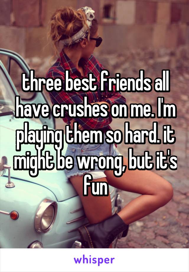 three best friends all have crushes on me. I'm playing them so hard. it might be wrong, but it's fun