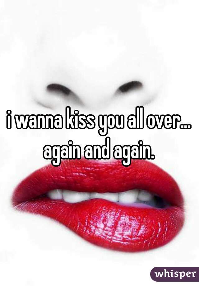 i wanna kiss you all over... again and again. 
