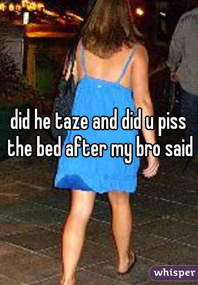 did he taze and did u piss the bed after my bro said