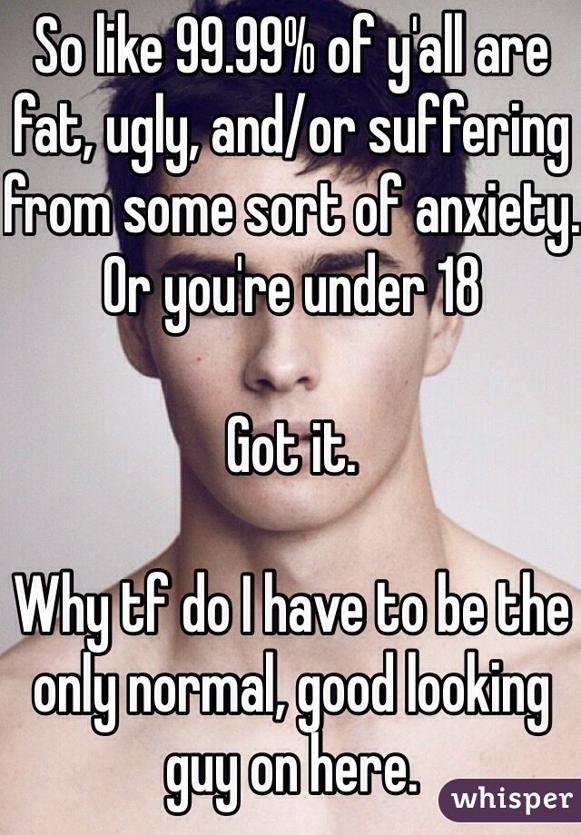 So like 99.99% of y'all are fat, ugly, and/or suffering from some sort of anxiety. Or you're under 18 

Got it.

Why tf do I have to be the only normal, good looking guy on here. 