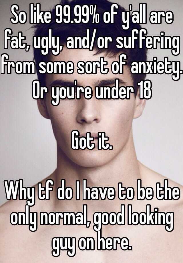 So like 99.99% of y'all are fat, ugly, and/or suffering from some sort of anxiety. Or you're under 18 

Got it.

Why tf do I have to be the only normal, good looking guy on here. 
