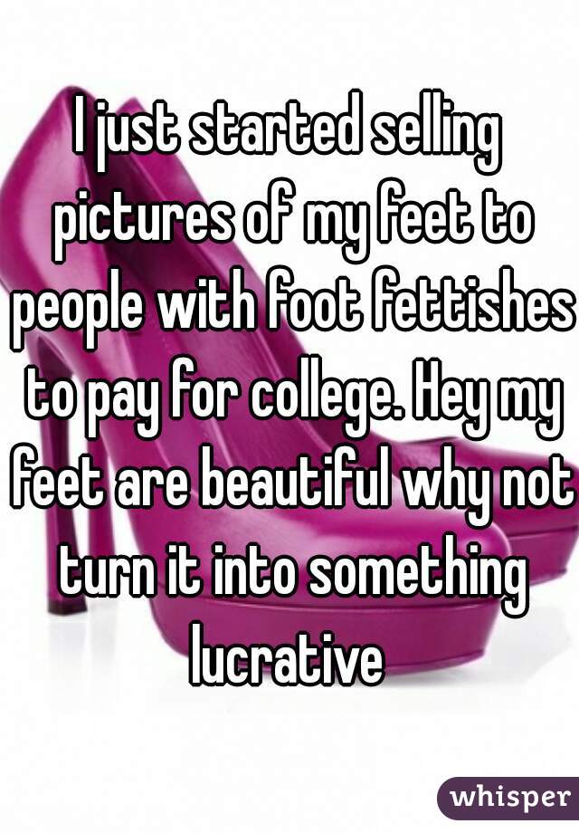 I just started selling pictures of my feet to people with foot fettishes to pay for college. Hey my feet are beautiful why not turn it into something lucrative 